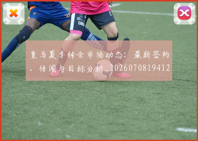 皇马夏季转会市场动态:最新签约、传闻与目标分析_20260708194127