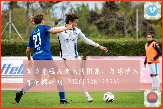 皇马夺冠庆典高清图集:与球迷共享荣耀时刻_20260528193539
