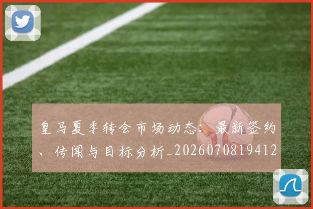 皇马夏季转会市场动态:最新签约、传闻与目标分析_20260708194127