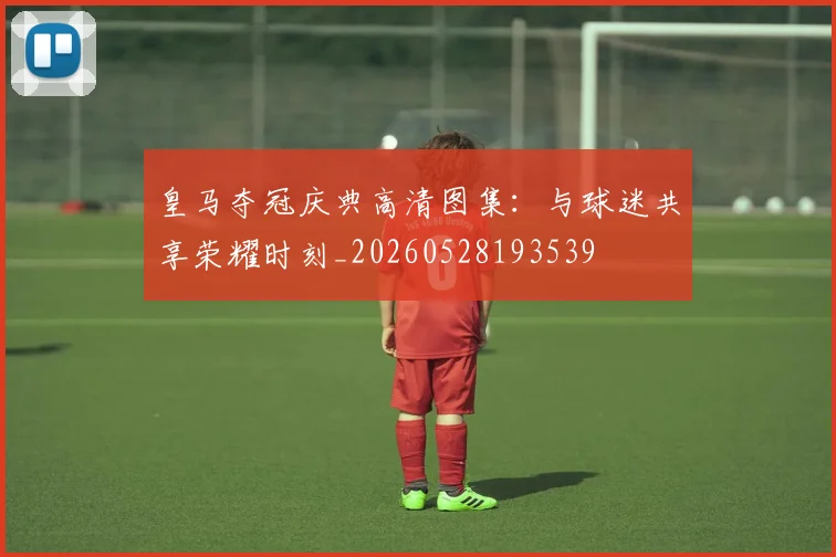 皇马夺冠庆典高清图集:与球迷共享荣耀时刻_20260528193539